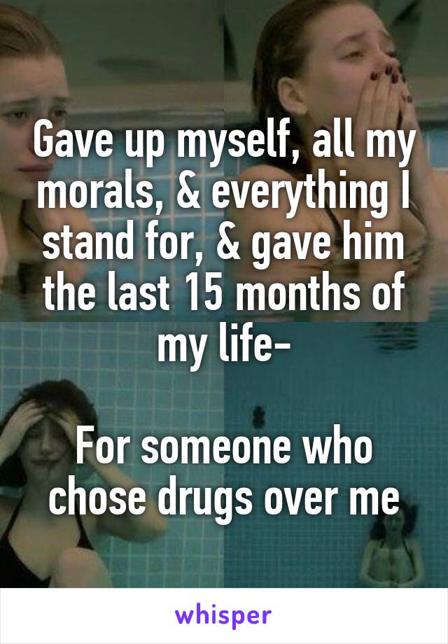 Gave up myself, all my morals, & everything I stand for, & gave him the last 15 months of my life-

For someone who chose drugs over me