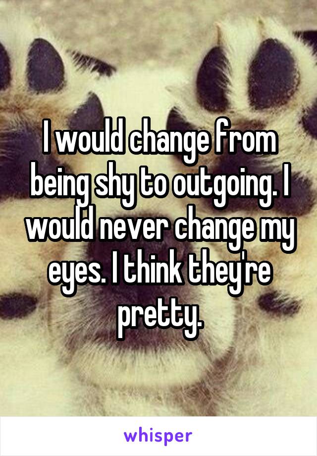 I would change from being shy to outgoing. I would never change my eyes. I think they're pretty.