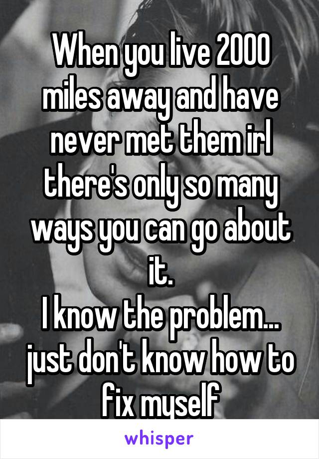 When you live 2000 miles away and have never met them irl there's only so many ways you can go about it.
I know the problem... just don't know how to fix myself