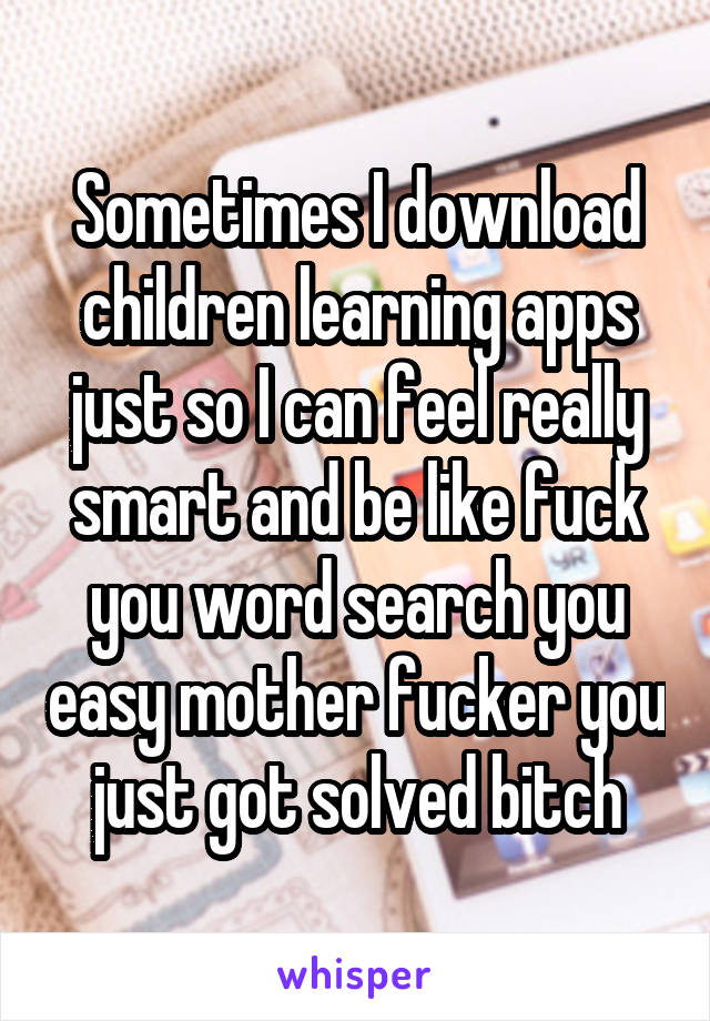 Sometimes I download children learning apps just so I can feel really smart and be like fuck you word search you easy mother fucker you just got solved bitch