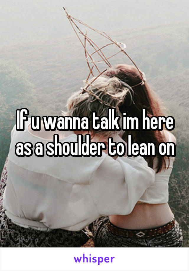 If u wanna talk im here as a shoulder to lean on