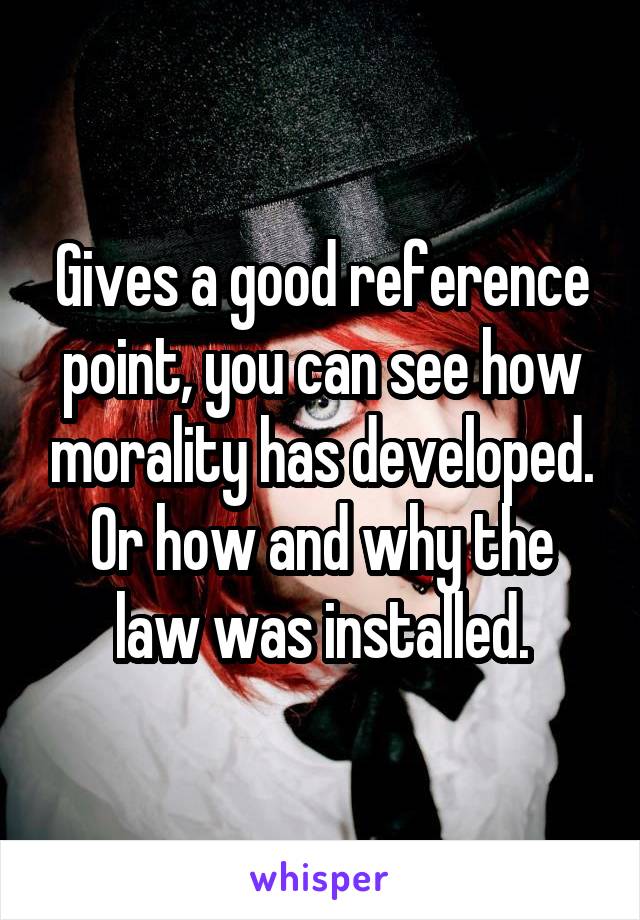 Gives a good reference point, you can see how morality has developed. Or how and why the law was installed.