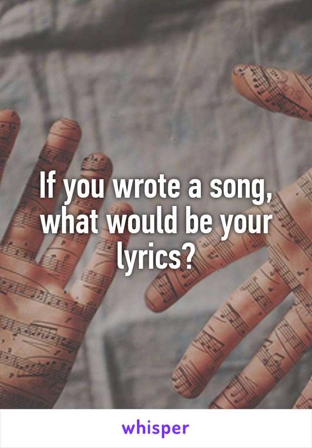 If you wrote a song, what would be your lyrics?