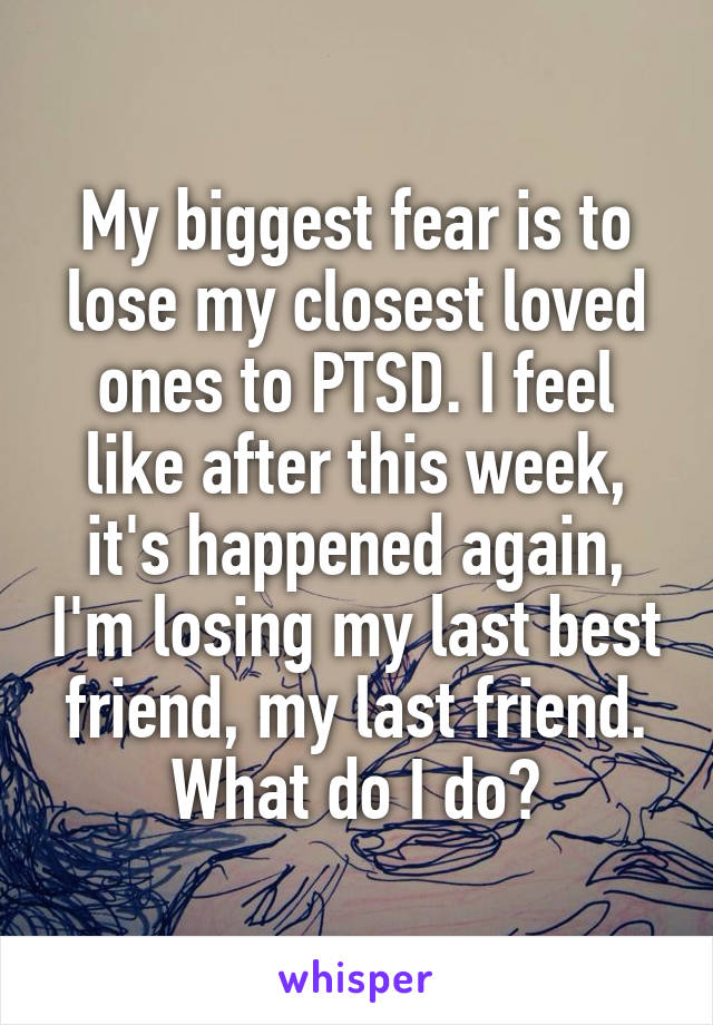 My biggest fear is to lose my closest loved ones to PTSD. I feel like after this week, it's happened again, I'm losing my last best friend, my last friend. What do I do?