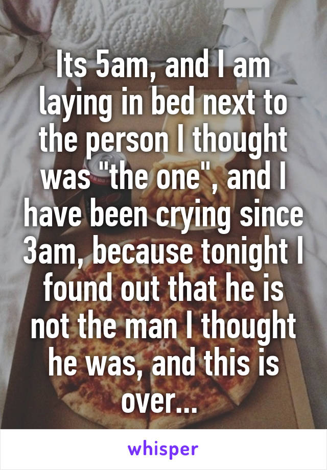 Its 5am, and I am laying in bed next to the person I thought was "the one", and I have been crying since 3am, because tonight I found out that he is not the man I thought he was, and this is over... 