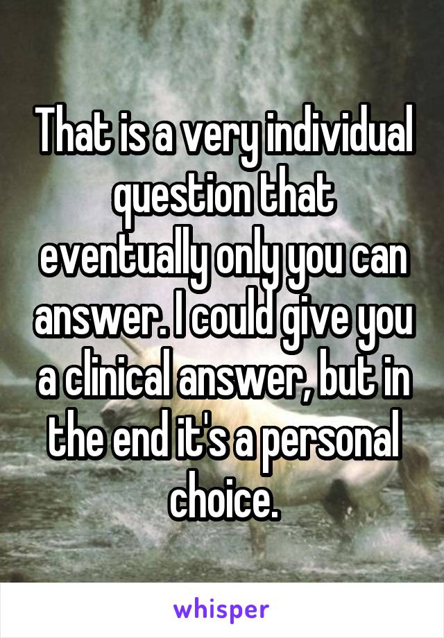 That is a very individual question that eventually only you can answer. I could give you a clinical answer, but in the end it's a personal choice.