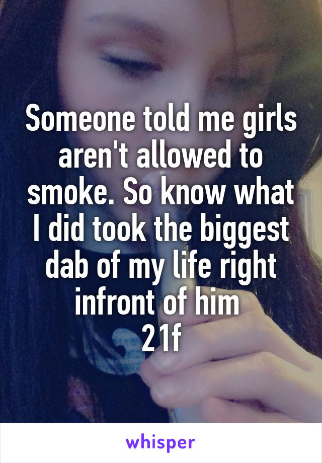 Someone told me girls aren't allowed to smoke. So know what I did took the biggest dab of my life right infront of him 
21f