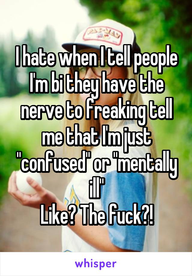 I hate when I tell people I'm bi they have the nerve to freaking tell me that I'm just "confused" or "mentally ill"
Like? The fuck?!