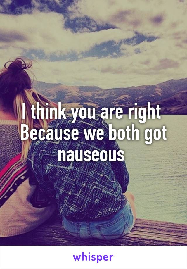 I think you are right 
Because we both got nauseous 