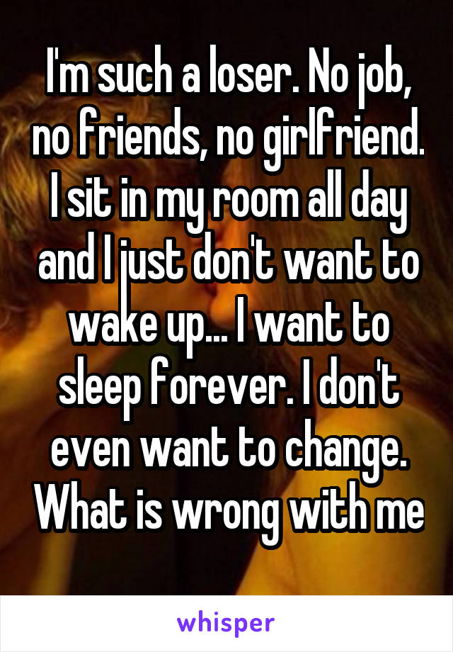 I'm such a loser. No job, no friends, no girlfriend. I sit in my room all day and I just don't want to wake up... I want to sleep forever. I don't even want to change. What is wrong with me 