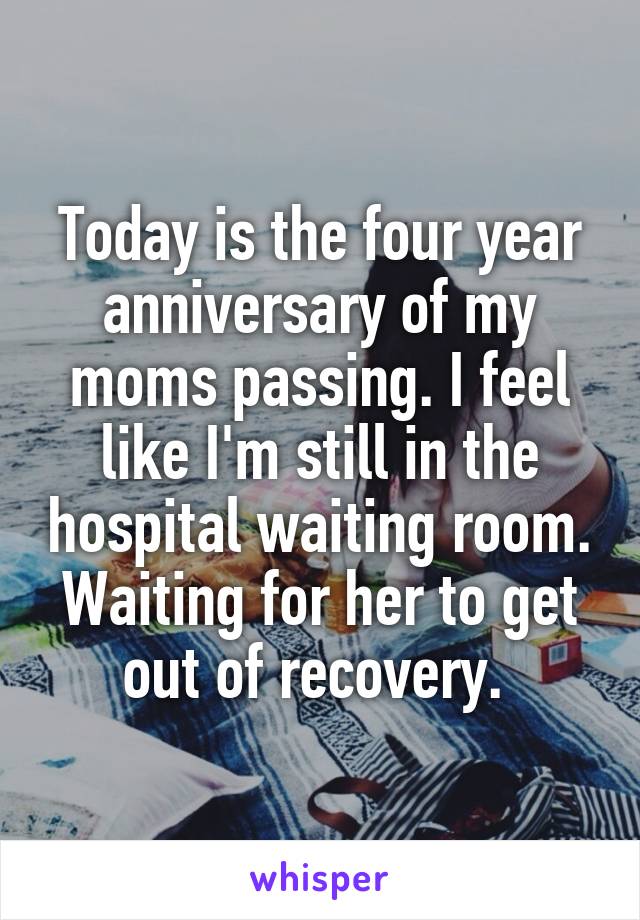 Today is the four year anniversary of my moms passing. I feel like I'm still in the hospital waiting room. Waiting for her to get out of recovery. 