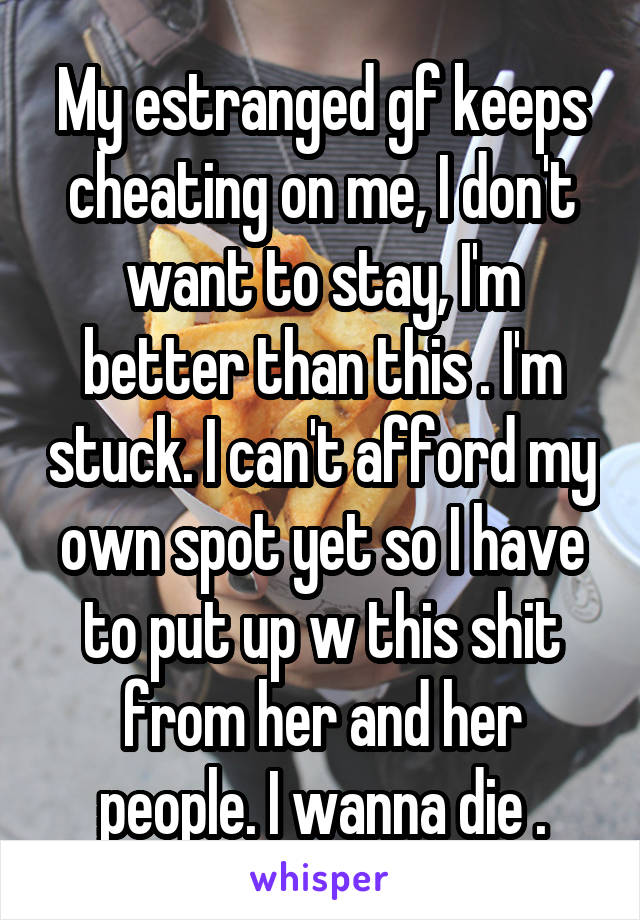 My estranged gf keeps cheating on me, I don't want to stay, I'm better than this . I'm stuck. I can't afford my own spot yet so I have to put up w this shit from her and her people. I wanna die .