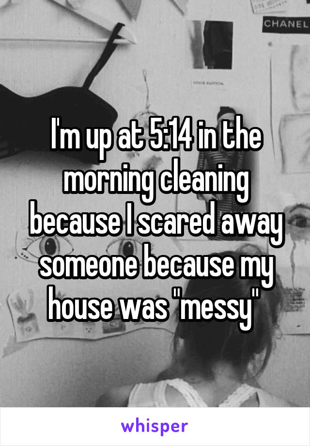 I'm up at 5:14 in the morning cleaning because I scared away someone because my house was "messy" 