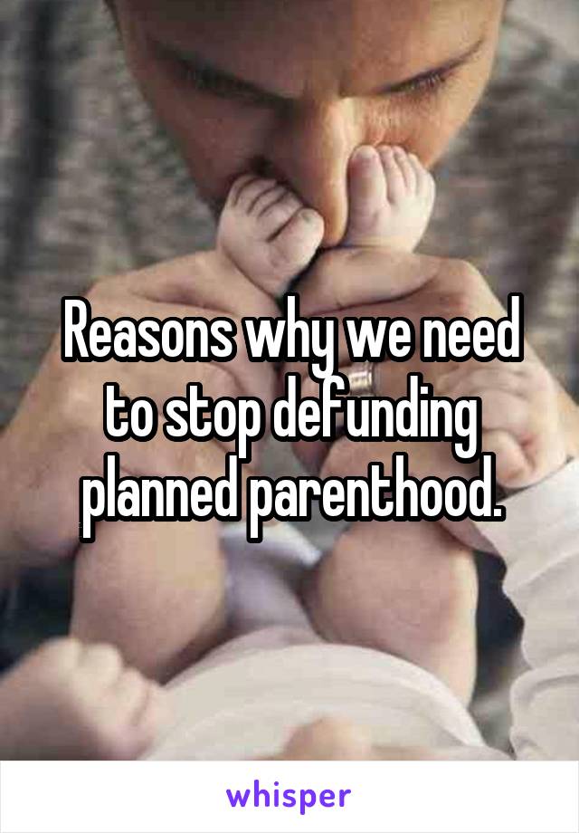 Reasons why we need to stop defunding planned parenthood.