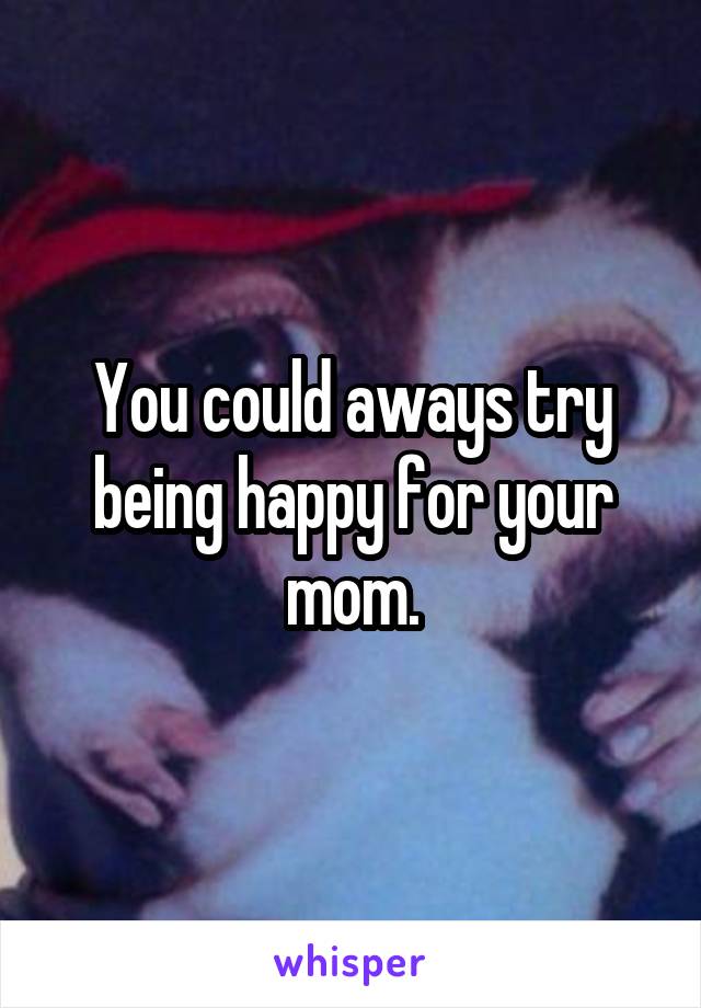 You could aways try being happy for your mom.