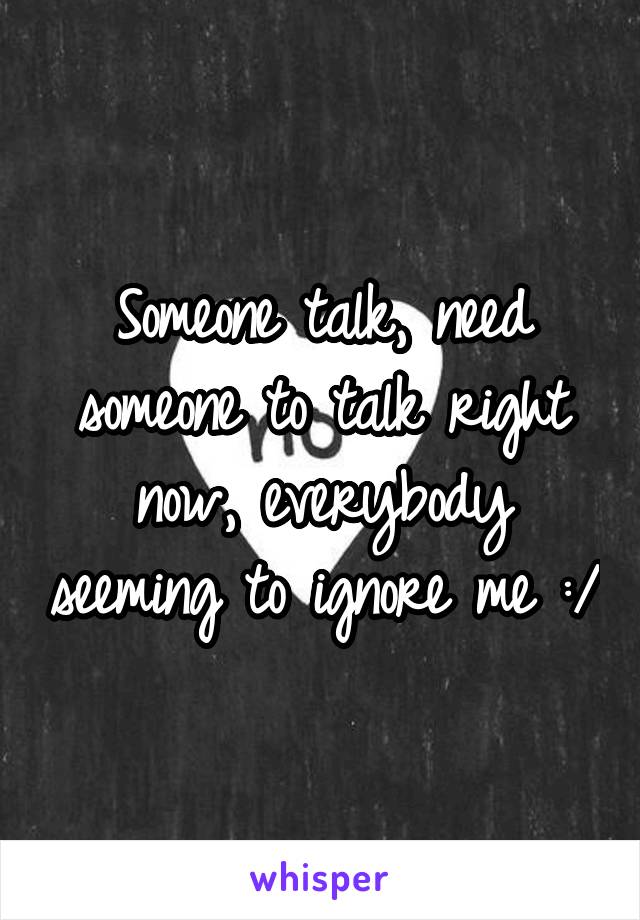 Someone talk, need someone to talk right now, everybody seeming to ignore me :/