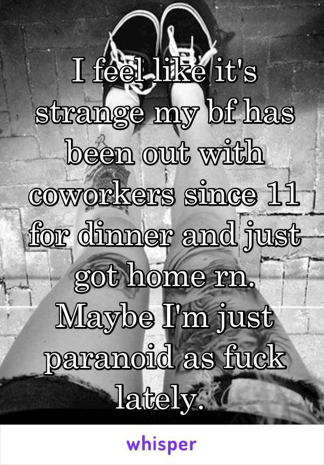 I feel like it's strange my bf has been out with coworkers since 11 for dinner and just got home rn. Maybe I'm just paranoid as fuck lately. 