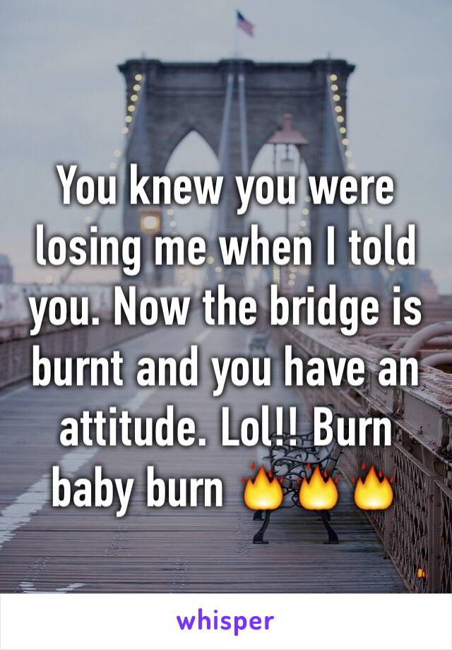 You knew you were losing me when I told you. Now the bridge is burnt and you have an attitude. Lol!! Burn baby burn 🔥🔥🔥