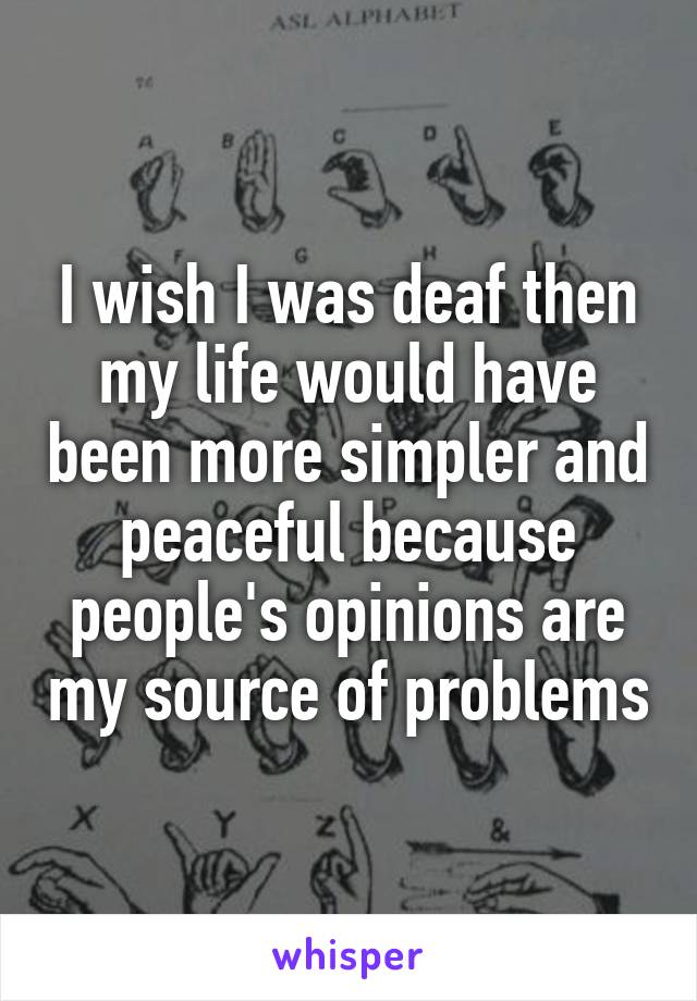 I wish I was deaf then my life would have been more simpler and peaceful because people's opinions are my source of problems