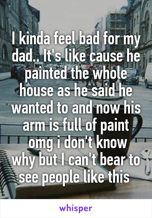 I kinda feel bad for my dad.. It's like cause he painted the whole house as he said he wanted to and now his arm is full of paint
 omg i don't know why but I can't bear to see people like this 