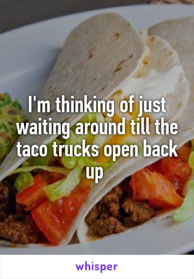 I'm thinking of just waiting around till the taco trucks open back up 