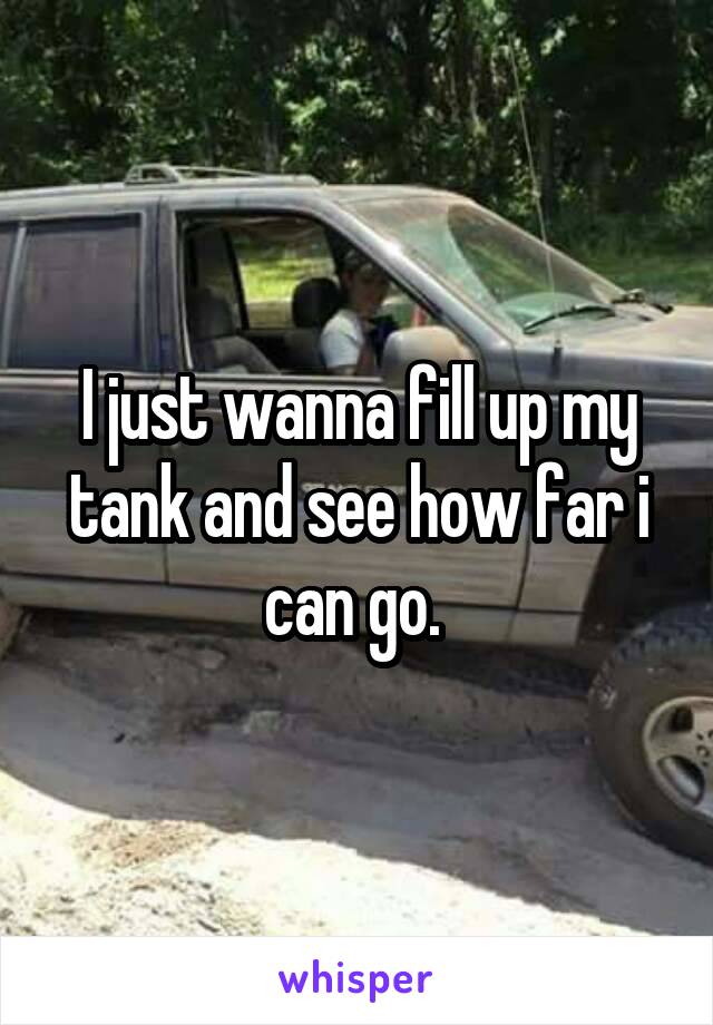 I just wanna fill up my tank and see how far i can go. 