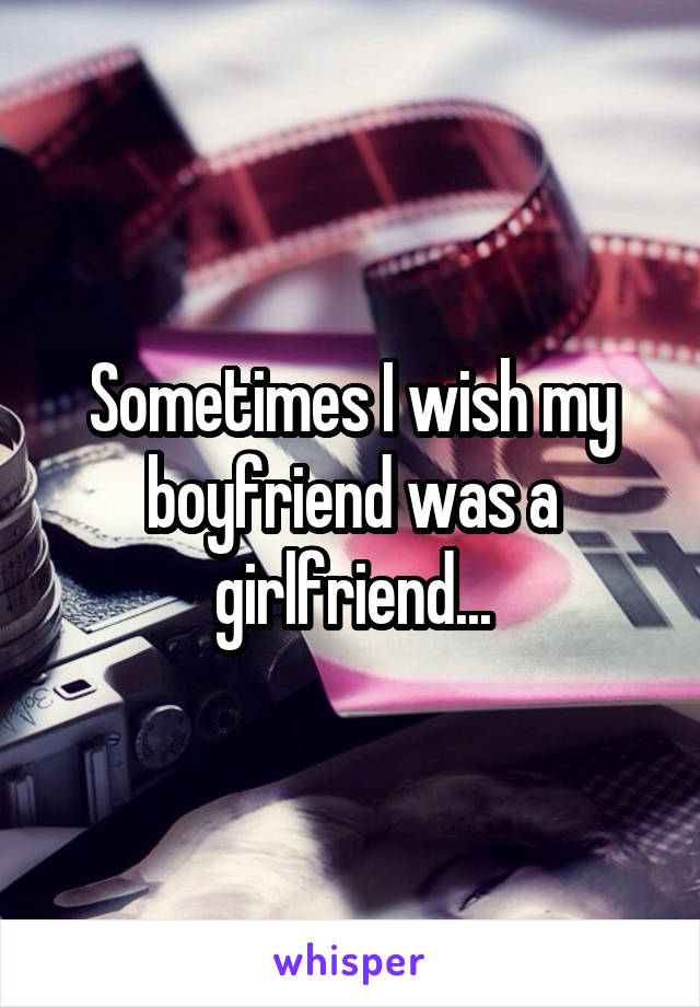 Sometimes I wish my boyfriend was a girlfriend...