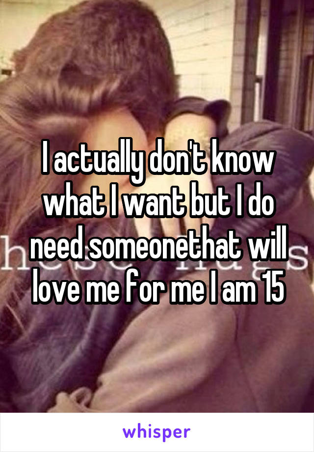 I actually don't know what I want but I do need someonethat will love me for me I am 15