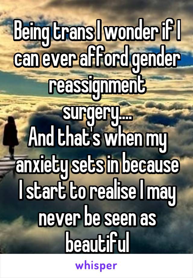 Being trans I wonder if I can ever afford gender reassignment surgery....
And that's when my anxiety sets in because I start to realise I may never be seen as beautiful