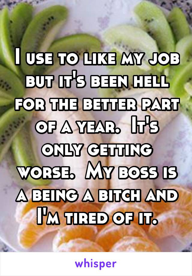 I use to like my job but it's been hell for the better part of a year.  It's only getting worse.  My boss is a being a bitch and I'm tired of it.