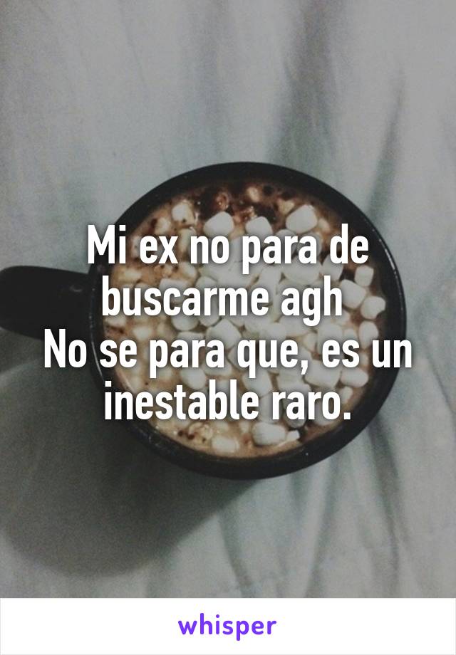 Mi ex no para de buscarme agh 
No se para que, es un inestable raro.