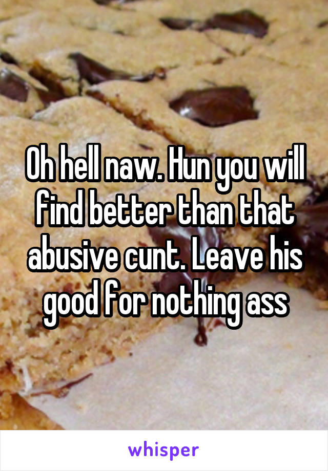 Oh hell naw. Hun you will find better than that abusive cunt. Leave his good for nothing ass