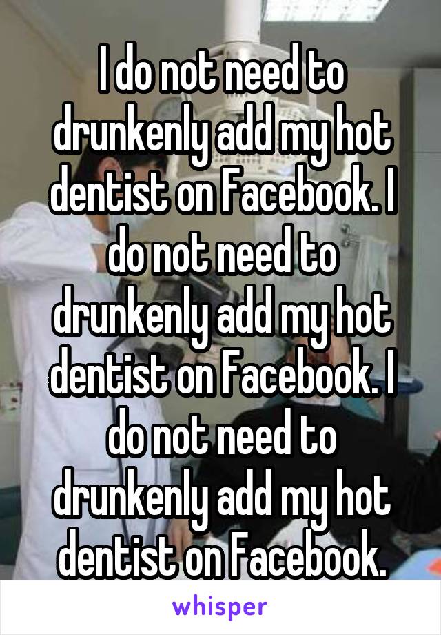 I do not need to drunkenly add my hot dentist on Facebook. I do not need to drunkenly add my hot dentist on Facebook. I do not need to drunkenly add my hot dentist on Facebook.