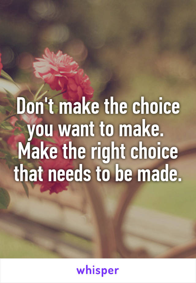 Don't make the choice you want to make. 
Make the right choice that needs to be made.