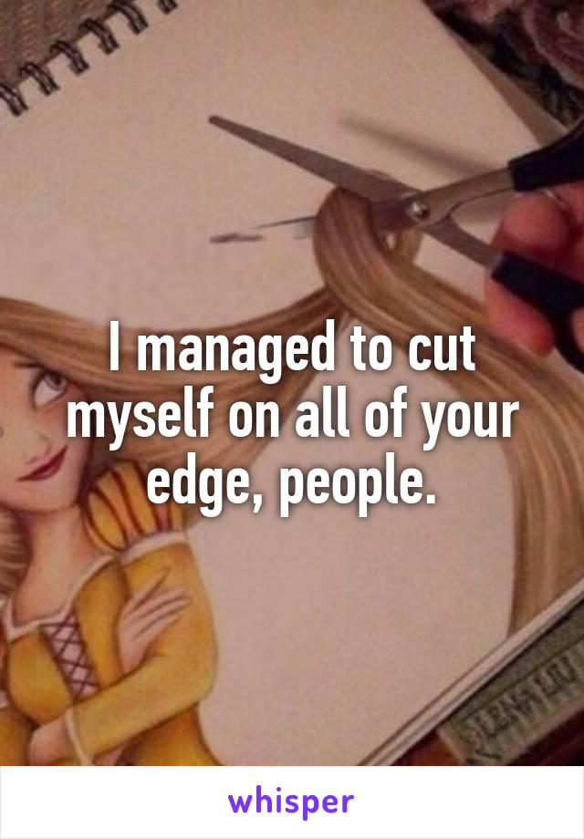 I managed to cut myself on all of your edge, people.