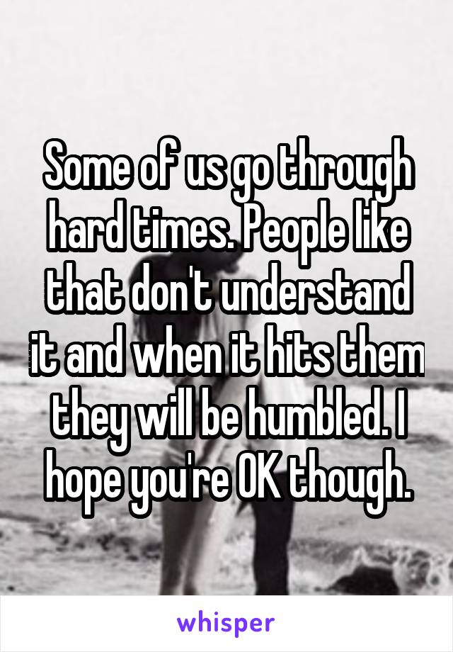 Some of us go through hard times. People like that don't understand it and when it hits them they will be humbled. I hope you're OK though.