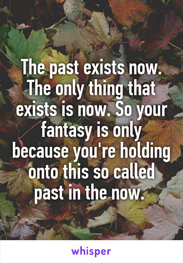 The past exists now. The only thing that exists is now. So your fantasy is only because you're holding onto this so called past in the now. 