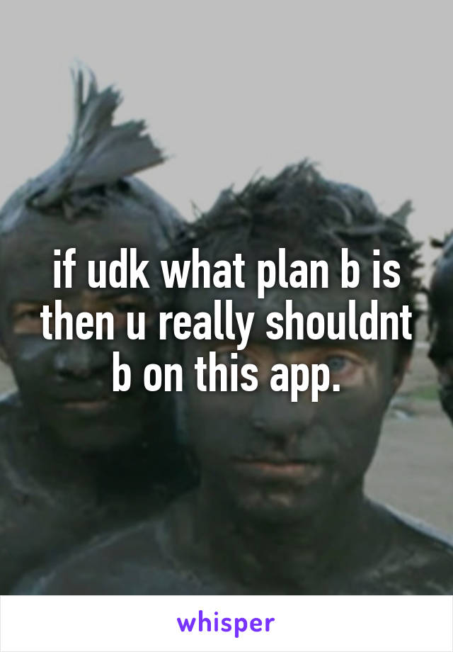 if udk what plan b is then u really shouldnt b on this app.