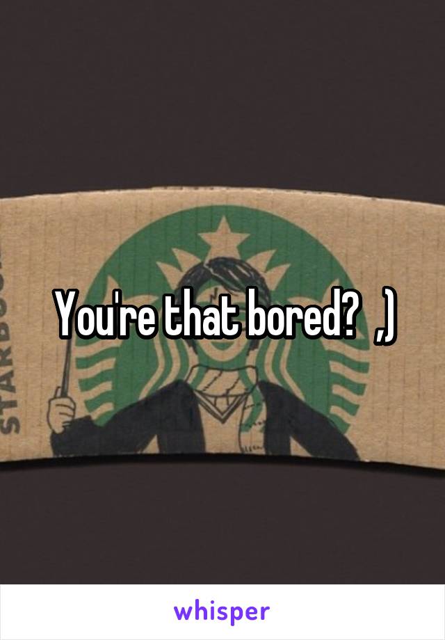 You're that bored?  ,)