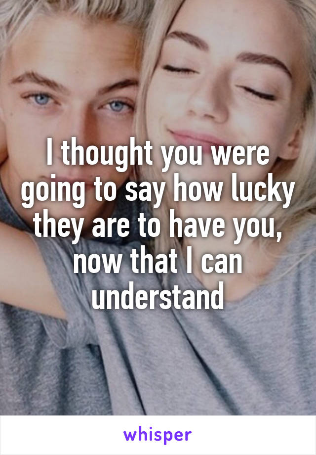 I thought you were going to say how lucky they are to have you, now that I can understand