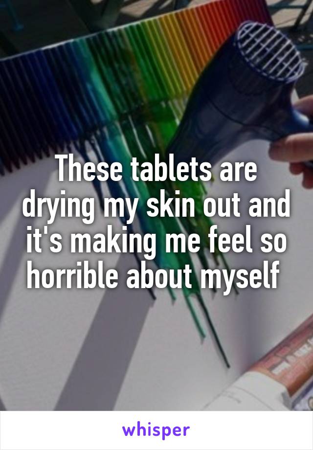 These tablets are drying my skin out and it's making me feel so horrible about myself 