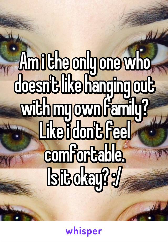 Am i the only one who doesn't like hanging out with my own family? Like i don't feel comfortable.
Is it okay? :/