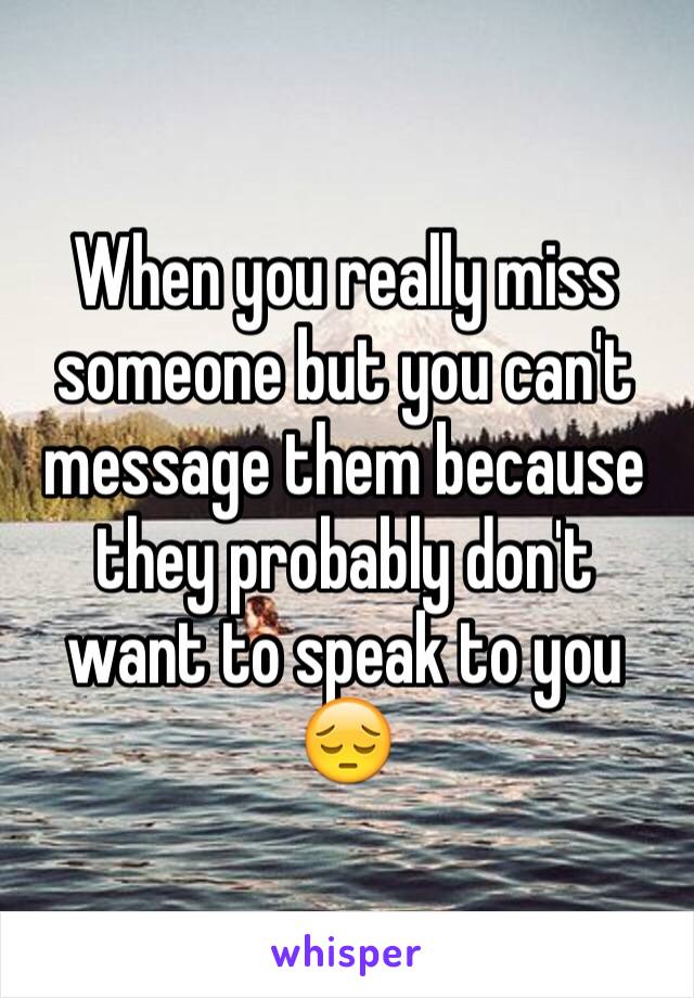 When you really miss someone but you can't message them because they probably don't want to speak to you 😔