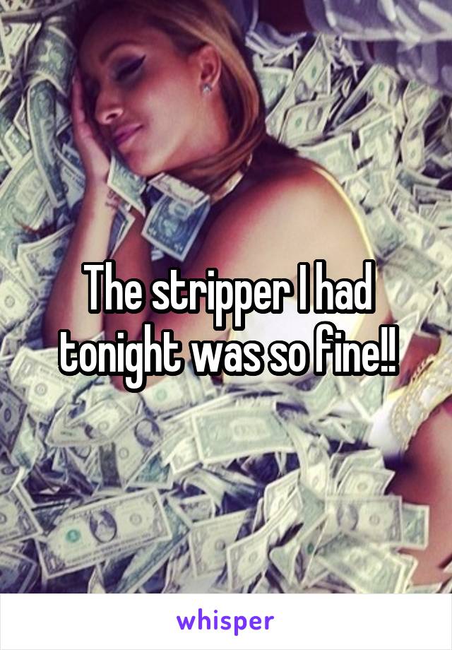 The stripper I had tonight was so fine!!