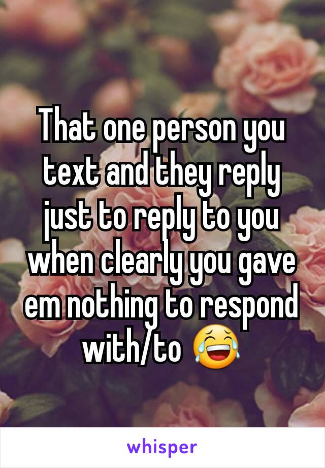 That one person you text and they reply just to reply to you when clearly you gave em nothing to respond with/to 😂