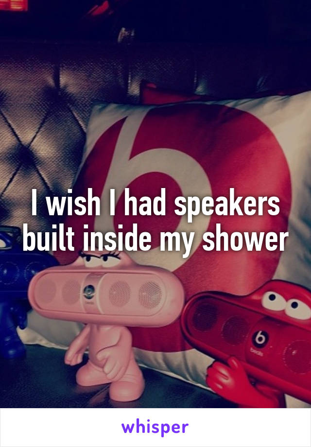 I wish I had speakers built inside my shower