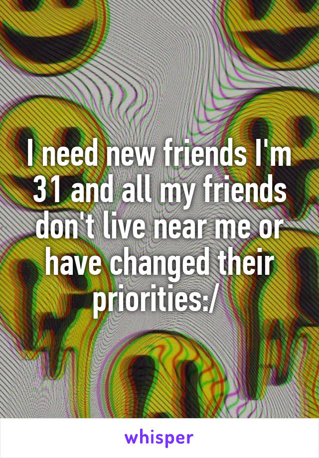 I need new friends I'm 31 and all my friends don't live near me or have changed their priorities:/ 