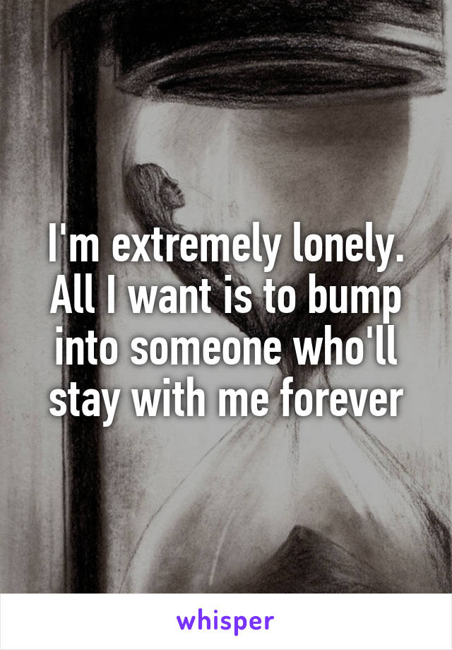 I'm extremely lonely. All I want is to bump into someone who'll stay with me forever