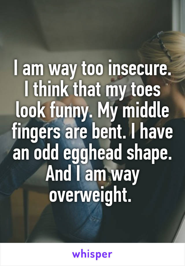 I am way too insecure. I think that my toes look funny. My middle fingers are bent. I have an odd egghead shape. And I am way overweight. 