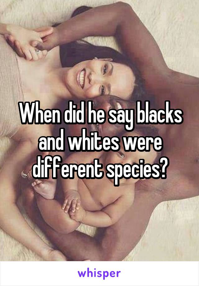 When did he say blacks and whites were different species?